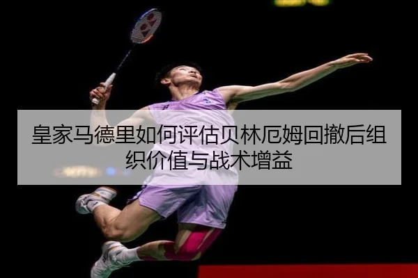皇家马德里如何评估贝林厄姆回撤后组织价值与战术增益