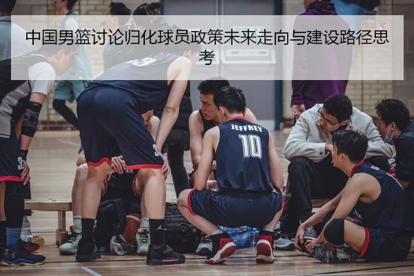中国男篮讨论归化球员政策未来走向与建设路径思考